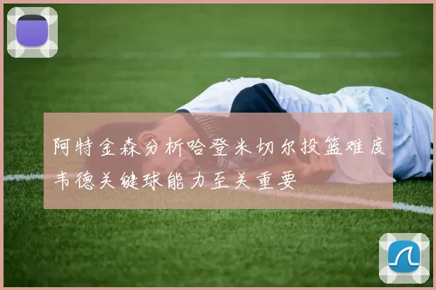 阿特金森分析哈登米切尔投篮难度韦德关键球能力至关重要
