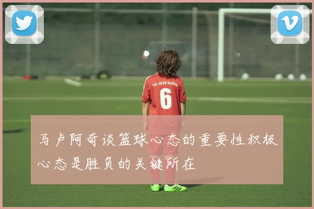 马卢阿奇谈篮球心态的重要性积极心态是胜负的关键所在