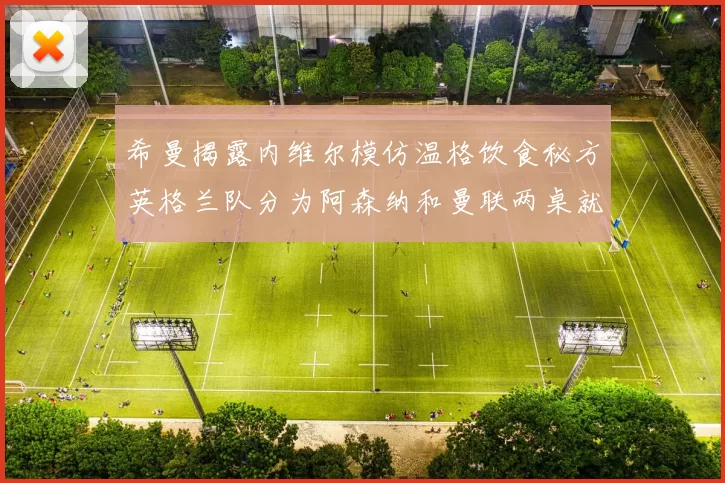 希曼揭露内维尔模仿温格饮食秘方英格兰队分为阿森纳和曼联两桌就餐
