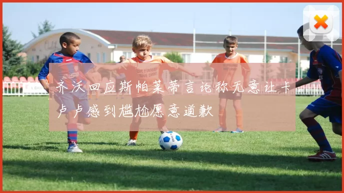 齐沃回应斯帕莱蒂言论称无意让卡卢卢感到尴尬愿意道歉