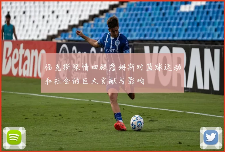 福克斯深情回顾詹姆斯对篮球运动和社会的巨大贡献与影响