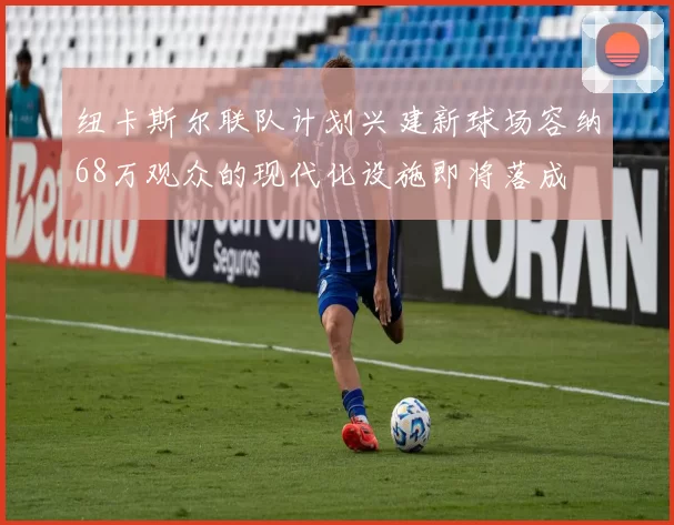 纽卡斯尔联队计划兴建新球场容纳68万观众的现代化设施即将落成