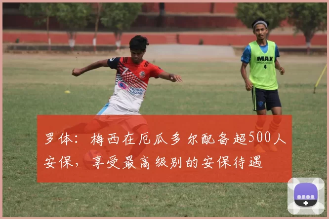 罗体：梅西在厄瓜多尔配备超500人安保，享受最高级别的安保待遇