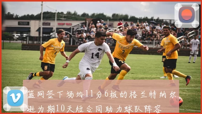 篮网签下场均11分6板的格兰特纳尔逊为期10天短合同助力球队阵容