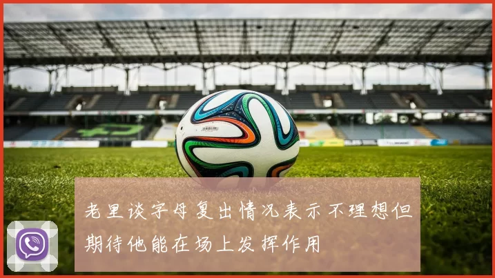 老里谈字母复出情况表示不理想但期待他能在场上发挥作用