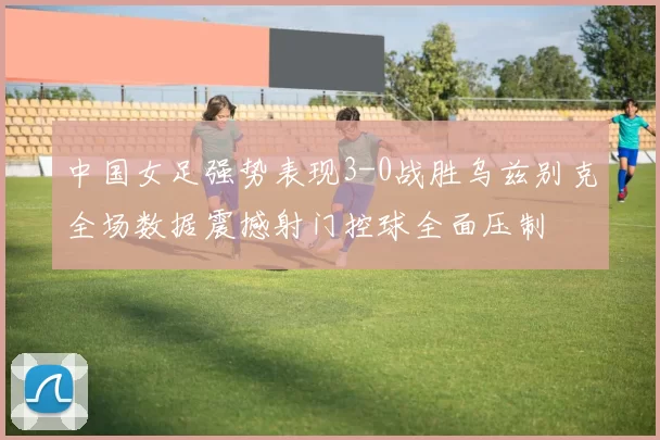 中国女足强势表现3-0战胜乌兹别克全场数据震撼射门控球全面压制