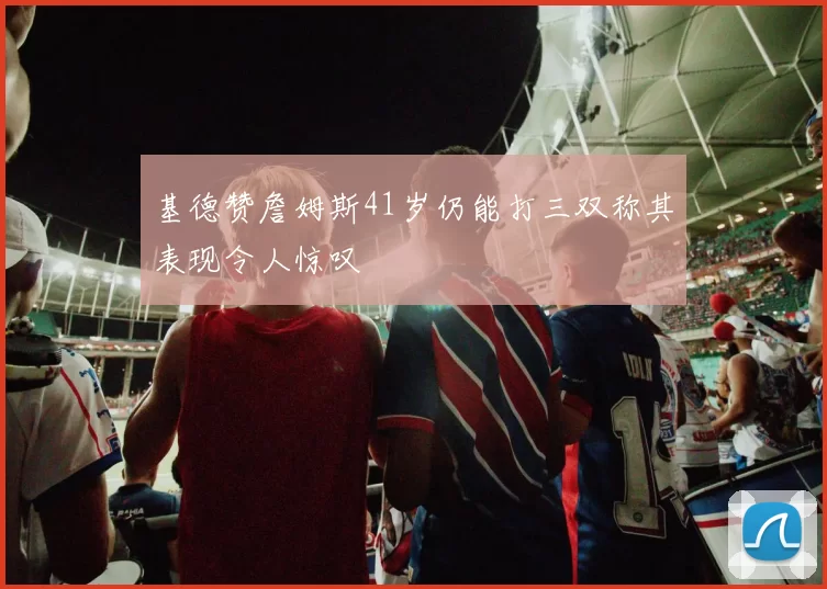 基德赞詹姆斯41岁仍能打三双称其表现令人惊叹