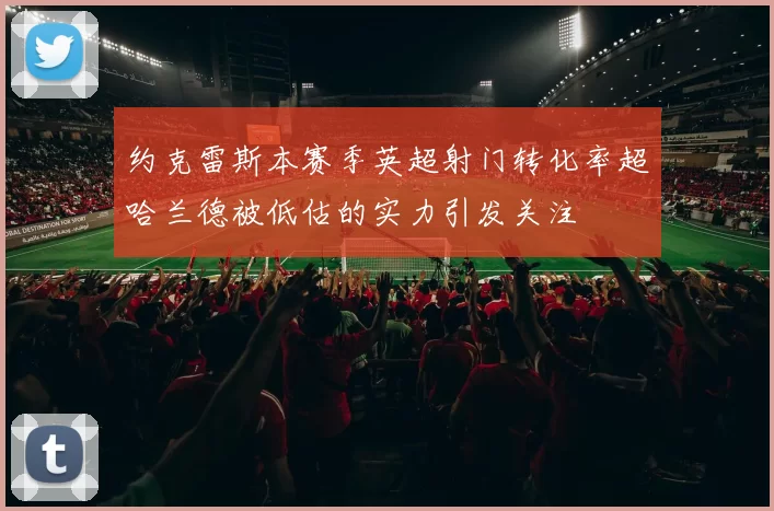 约克雷斯本赛季英超射门转化率超哈兰德被低估的实力引发关注