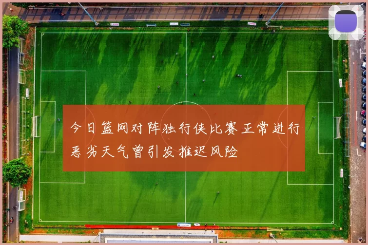 今日篮网对阵独行侠比赛正常进行恶劣天气曾引发推迟风险