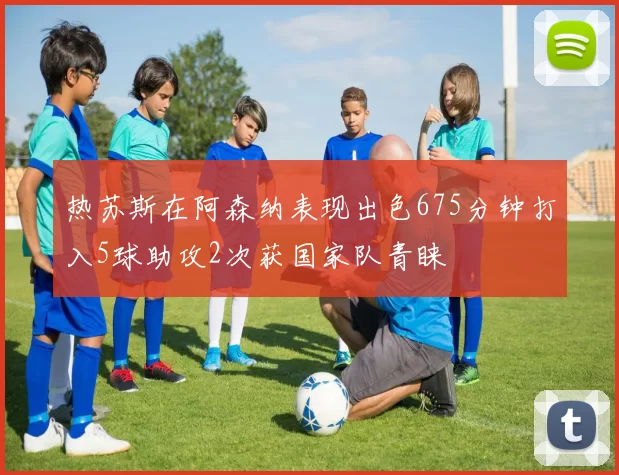 热苏斯在阿森纳表现出色675分钟打入5球助攻2次获国家队青睐