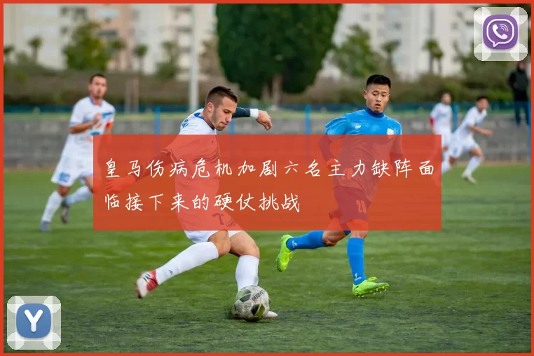 皇马伤病危机加剧六名主力缺阵面临接下来的硬仗挑战