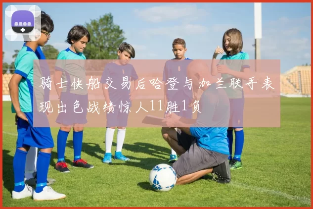 骑士快船交易后哈登与加兰联手表现出色战绩惊人11胜1负