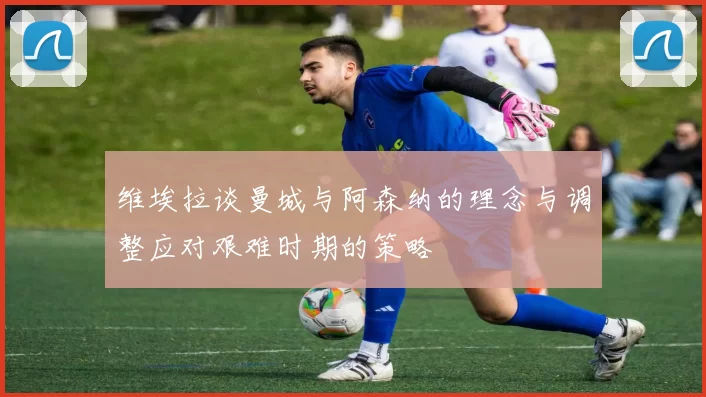 维埃拉谈曼城与阿森纳的理念与调整应对艰难时期的策略