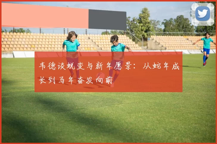 韦德谈蜕变与新年愿景：从蛇年成长到马年奋发向前