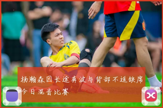 杨瀚森因长途奔波与背部不适缺席今日混音比赛