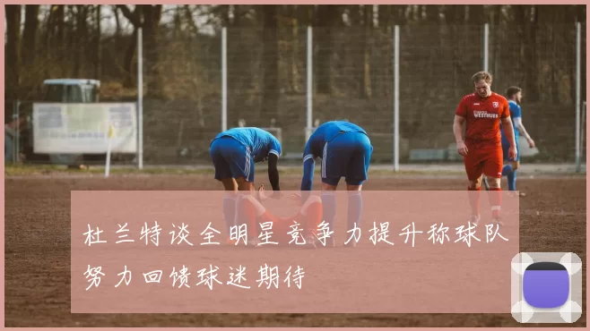 杜兰特谈全明星竞争力提升称球队努力回馈球迷期待