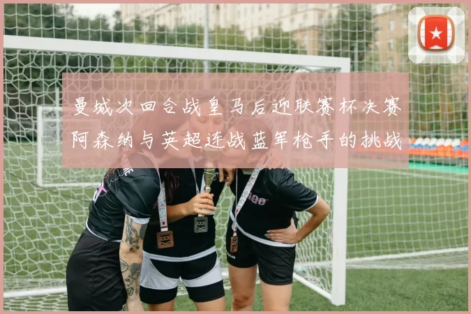 曼城次回合战皇马后迎联赛杯决赛阿森纳与英超连战蓝军枪手的挑战