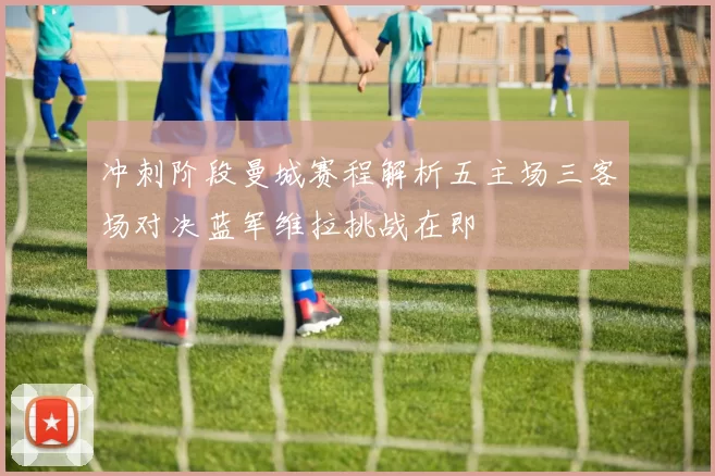 冲刺阶段曼城赛程解析五主场三客场对决蓝军维拉挑战在即