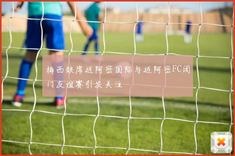 梅西缺席迈阿密国际与迈阿密FC闭门友谊赛引发关注