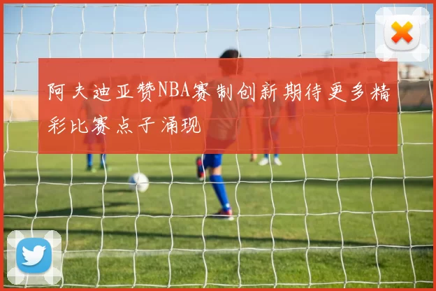 阿夫迪亚赞NBA赛制创新期待更多精彩比赛点子涌现