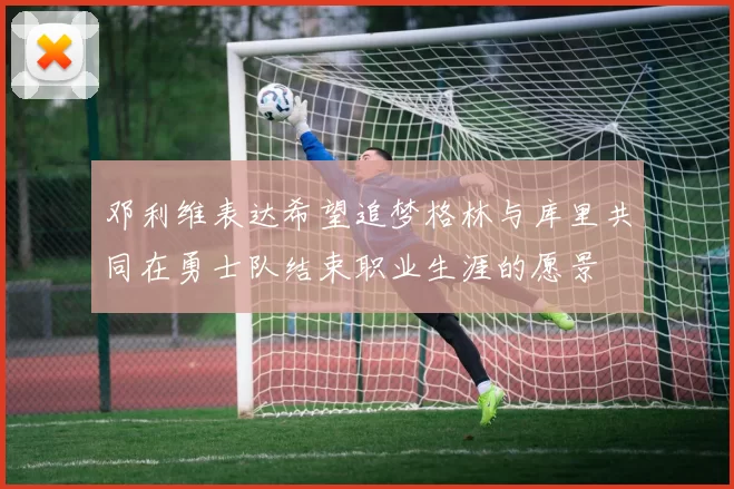 邓利维表达希望追梦格林与库里共同在勇士队结束职业生涯的愿景