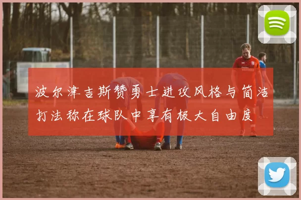 波尔津吉斯赞勇士进攻风格与简洁打法称在球队中享有极大自由度