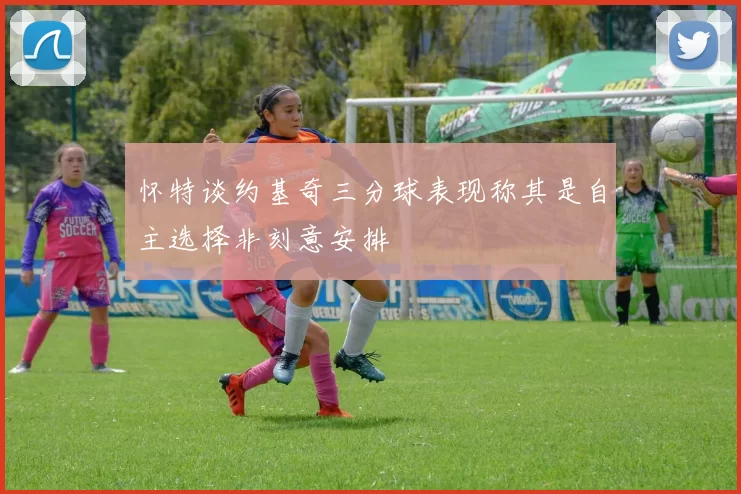 怀特谈约基奇三分球表现称其是自主选择非刻意安排