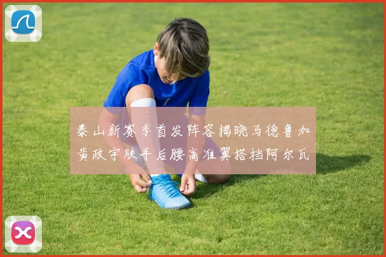 泰山新赛季首发阵容揭晓马德鲁加黄政宇联手后腰高准翼搭档阿尔瓦罗