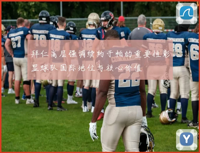 拜仁高层强调续约于帕的重要性彰显球队国际地位与核心价值