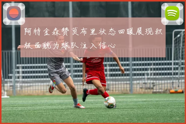 阿特金森赞莫布里状态回暖展现积极面貌为球队注入信心