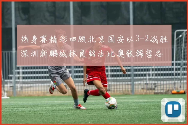 热身赛精彩回顾北京国安以3-2战胜深圳新鹏城林良铭法比奥张稀哲各入一球